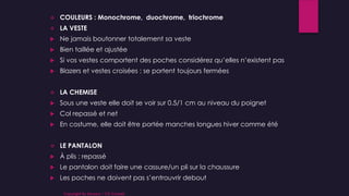  COULEURS : Monochrome, duochrome, triochrome
 LA VESTE
 Ne jamais boutonner totalement sa veste
 Bien taillée et ajustée
 Si vos vestes comportent des poches considérez qu’elles n’existent pas
 Blazers et vestes croisées : se portent toujours fermées
 LA CHEMISE
 Sous une veste elle doit se voir sur 0.5/1 cm au niveau du poignet
 Col repassé et net
 En costume, elle doit être portée manches longues hiver comme été
 LE PANTALON
 À plis : repassé
 Le pantalon doit faire une cassure/un pli sur la chaussure
 Les poches ne doivent pas s’entrouvrir debout
Copyright By Sensory / CG Conseil
 