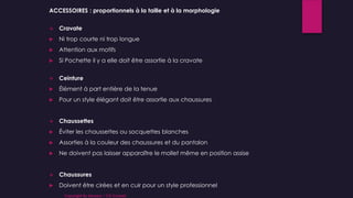 ACCESSOIRES : proportionnels à la taille et à la morphologie
 Cravate
 Ni trop courte ni trop longue
 Attention aux motifs
 Si Pochette il y a elle doit être assortie à la cravate
 Ceinture
 Élément à part entière de la tenue
 Pour un style élégant doit être assortie aux chaussures
 Chaussettes
 Éviter les chaussettes ou socquettes blanches
 Assorties à la couleur des chaussures et du pantalon
 Ne doivent pas laisser apparaître le mollet même en position assise
 Chaussures
 Doivent être cirées et en cuir pour un style professionnel
Copyright By Sensory / CG Conseil
 