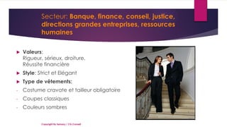 Secteur: Banque, finance, conseil, justice,
directions grandes entreprises, ressources
humaines
 Valeurs:
Rigueur, sérieux, droiture,
Réussite financière
 Style: Strict et Elégant
 Type de vêtements:
- Costume cravate et tailleur obligatoire
- Coupes classiques
- Couleurs sombres
Copyright By Sensory / CG Conseil
 