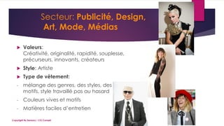 Secteur: Publicité, Design,
Art, Mode, Médias
 Valeurs:
Créativité, originalité, rapidité, souplesse,
précurseurs, innovants, créateurs
 Style: Artiste
 Type de vêtement:
- mélange des genres, des styles, des
motifs, style travaillé pas au hasard
- Couleurs vives et motifs
- Matières faciles d’entretien
Copyright By Sensory / CG Conseil
 