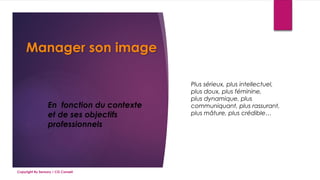 Manager son image
En fonction du contexte
et de ses objectifs
professionnels
Plus sérieux, plus intellectuel,
plus doux, plus féminine,
plus dynamique, plus
communiquant, plus rassurant,
plus mâture, plus crédible…
Copyright By Sensory / CG Conseil
 