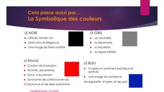 Cela passe aussi par…
La Symbolique des couleurs
LE NOIR
 Officiel, formel, fort
 Distinction et Elégance,
 Une image de forte autorité
LE GRIS
 La neutralité,
 la diplomatie,
 la discrétion,
 la respectabilité.
LE ROUGE
 Couleur de la passion.
 Activité, dynamisme,
 force, mouvement.
 Synonyme de confiance en soi,
d’assurance et de désir passionnel.
LE BLEU
 Il inspire un sentiment pacifique et
spirituel,
 Une image de confiance,
de régularité, d’ordre, et de paix
Copyright By Sensory / CG Conseil
 