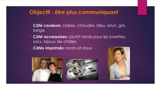  Côté couleurs: claires, chaudes, bleu, brun, gris,
beige.
 Côté accessoires: plutôt ronds pour les lunettes,
sacs, bijoux, les châles
 Côtés imprimés: ronds et doux
Objectif : être plus communiquant
 