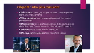 Objectif : être plus rassurant
 Côté couleurs: bleu, gris, taupe, marron, couleurs pastels.
Harmonie monochrome
 Côté accessoires: rond (maternel) ou carré (au niveau
professionnel)
 Côtés imprimés: côté professionnel: pied de poule, prince
de galles, pois. Côté rassurant maternel: motifs arrondis
 Côté tissus: épais, laine, coton, tweed, lin
 Côté coupe de vêtements: faire ressortir le visage
 