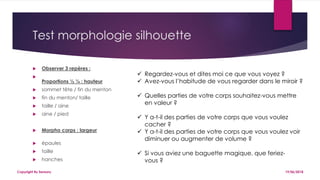 Test morphologie silhouette
 Observer 3 repères :

Proportions ½ ¼ : hauteur
 sommet tête / fin du menton
 fin du menton/ taille
 taille / aine
 aine / pied
 Morpho corps : largeur
 épaules
 taille
 hanches
19/06/2018Copyright By Sensory
 Regardez-vous et dites moi ce que vous voyez ?
 Avez-vous l’habitude de vous regarder dans le miroir ?
 Quelles parties de votre corps souhaitez-vous mettre
en valeur ?
 Y a-t-il des parties de votre corps que vous voulez
cacher ?
 Y a-t-il des parties de votre corps que vous voulez voir
diminuer ou augmenter de volume ?
 Si vous aviez une baguette magique, que feriez-
vous ?
 