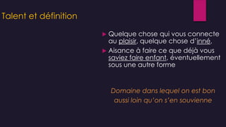 Talent et définition
 Quelque chose qui vous connecte
au plaisir, quelque chose d’inné,
 Aisance à faire ce que déjà vous
saviez faire enfant, éventuellement
sous une autre forme
Domaine dans lequel on est bon
aussi loin qu’on s’en souvienne
 