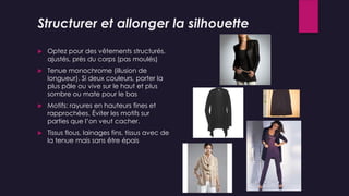 Structurer et allonger la silhouette
 Optez pour des vêtements structurés,
ajustés, près du corps (pas moulés)
 Tenue monochrome (illusion de
longueur). Si deux couleurs, porter la
plus pâle ou vive sur le haut et plus
sombre ou mate pour le bas
 Motifs: rayures en hauteurs fines et
rapprochées. Éviter les motifs sur
parties que l’on veut cacher.
 Tissus flous, lainages fins, tissus avec de
la tenue mais sans être épais
 