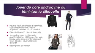 Jouer du côté androgyne ou
féminiser la silhouette
 Pour le haut, chemises d’hommes,
costumes masculins, vestes
trapèzes, cintrées ou un paletot.
 Décolletés en V, bien échancrés
 Jouer des superpositions de
matières fluides et légères (lin, soie,
jersey, voile de coton) mais aussi
tissus épais et structurés sans
alourdir
 Redingotes ou trench
 
