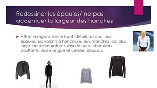Redessiner les épaules/ ne pas
accentuer la largeur des hanches
 Attirer le regard vers le haut: détails au cou, aux
épaules. Ex: volants à l’encolure, aux manches, col plus
large, encolure bateau, rayures horiz, chemisiers
bouffants, veste longue et cintrée, blouson.
 