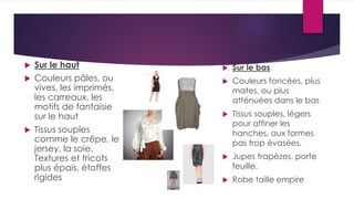  Sur le haut
 Couleurs pâles, ou
vives, les imprimés,
les carreaux, les
motifs de fantaisie
sur le haut
 Tissus souples
comme le crêpe, le
jersey, la soie.
Textures et tricots
plus épais, étoffes
rigides
 Sur le bas
 Couleurs foncées, plus
mates, ou plus
atténuées dans le bas
 Tissus souples, légers
pour affiner les
hanches, aux formes
pas trop évasées.
 Jupes trapèzes, porte
feuille.
 Robe taille empire
 