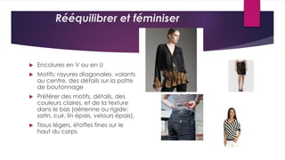 Rééquilibrer et féminiser
 Encolures en V ou en U
 Motifs: rayures diagonales, volants
au centre, des détails sur la patte
de boutonnage
 Préférer des motifs, détails, des
couleurs claires, et de la texture
dans le bas (aérienne ou rigide:
satin, cuir, lin épais, velours épais).
 Tissus légers, étoffes fines sur le
haut du corps
 