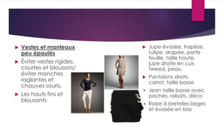  Vestes et manteaux
peu épaulés
 Éviter vestes rigides,
courtes et blousons/
éviter manches
raglantes et
chauves souris.
 Les hauts fins et
blousants
 Jupe évasée, trapèze,
tulipe, drapée, porte
feuille, taille haute,
jupe droite en cuir,
tweed, peau.
 Pantalons droits,
carrot, taille basse
 Jean taille basse avec
poches, rabats, déco
 Robe à bretelles larges
et évasée en bas
 