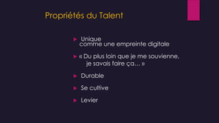 Propriétés du Talent
 Unique
comme une empreinte digitale
 « Du plus loin que je me souvienne,
je savais faire ça… »
 Durable
 Se cultive
 Levier
 