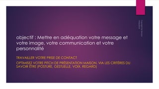objectif : Mettre en adéquation votre message et
votre image, votre communication et votre
personnalité
TRAVAILLER VOTRE PRISE DE CONTACT
OPTIMISEZ VOTRE PITCH DE PRÉSENTATION MAISON, VIA LES CRITÈRES DU
SAVOIR ÊTRE (POSTURE, GESTUELLE, VOIX, REGARD)
 