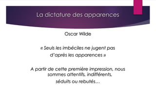 La dictature des apparences
Oscar Wilde
« Seuls les imbéciles ne jugent pas
d’après les apparences »
A partir de cette première impression, nous
sommes attentifs, indifférents,
séduits ou rebutés…
 