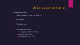 Le langage des gestes
Les gestes agissent
à 2 niveaux de la communication:
 Ils informent
 Et ils influencent
 Trois types de gestes :
 Gestes parasites (dû au stress)
 Gestes d’auto contact
 Gestes positifs : l’ouverture
 