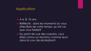 Application
 A 6, 8, 10 ans
 Réfléchir , dans les moments où vous
étiez libre de votre temps, qu’est ce
que vous faisiez?
 Du point de vue des copains, vous
étiez connu ou reconnu comme quoi
dans la cour de récréation?
 