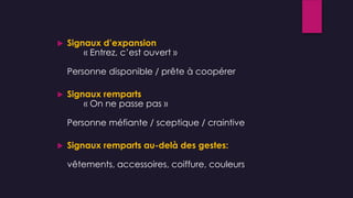  Signaux d’expansion
« Entrez, c’est ouvert »
Personne disponible / prête à coopérer
 Signaux remparts
« On ne passe pas »
Personne méfiante / sceptique / craintive
 Signaux remparts au-delà des gestes:
vêtements, accessoires, coiffure, couleurs
 