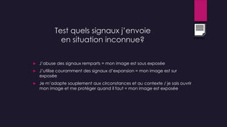 Test quels signaux j’envoie
en situation inconnue?
 J’abuse des signaux remparts = mon image est sous exposée
 J’utilise couramment des signaux d’expansion = mon image est sur
exposée
 Je m’adapte souplement aux circonstances et au contexte / je sais ouvrir
mon image et me protéger quand il faut = mon image est exposée
Exercice
 