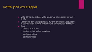 Votre pas vous signe
 Votre démarche indique votre rapport avec ce qui est devant :
le futur
 La manière dont vous progressez (fuyant, amortissant, esquissant
le contact avec la terre) marque votre confrontation à la réalité
 Éviter :
- pilonnage du talon
- sautillement sur pointe des pieds
- pointes écartées
- pointes rentrées
 