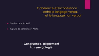 Cohérence et Incohérence
entre le langage verbal
et le langage non verbal
 Cohérence = Sincérité
 Rupture de cohérence = Alerte
Congruence, alignement
La synergologie
 