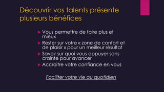 Découvrir vos talents présente
plusieurs bénéfices
 Vous permettre de faire plus et
mieux
 Rester sur votre « zone de confort et
de plaisir » pour un meilleur résultat
 Savoir sur quoi vous appuyer sans
crainte pour avancer
 Accroitre votre confiance en vous
Faciliter votre vie au quotidien
 