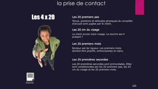 la prise de contact
Les 4 x 20 Les 20 premiers pas
Les 20 cm du visage
Les 20 premiers mots
Les 20 premières secondes
Tenue, positions et attitudes physiques du conseiller
d’accueil sont jugées par le client.
Le client scrute votre visage. Le sourire est-il
présent ?
Bonjour est de rigueur. Les premiers mots
doivent être positifs, enthousiastes et clairs.
Les 20 premières secondes sont primordiales. Elles
sont conditionnées par les 20 premiers pas, les 20
cm du visage et les 20 premiers mots.
225
Exercice
 