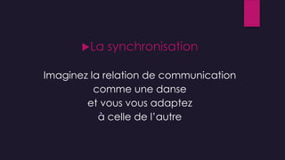 La synchronisation
Imaginez la relation de communication
comme une danse
et vous vous adaptez
à celle de l’autre
 