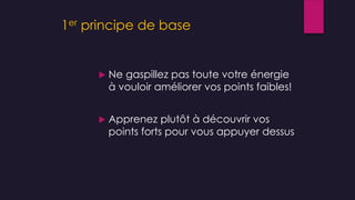 1er principe de base
 Ne gaspillez pas toute votre énergie
à vouloir améliorer vos points faibles!
 Apprenez plutôt à découvrir vos
points forts pour vous appuyer dessus
 
