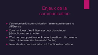  L’essence de la communication : se rencontrer dans la
différence
 Communiquer c’est influencer pour convaincre
(séduction au sens noble)
 C’est ne pas appréhender l’autre (questions, découverte
client : sintéresser sincèrement à l’autre)
 Le mode de communication est fonction du contexte
Enjeux de la
communication
 