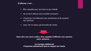 S’affirmer c’est …
 Être capable pour son bien et son intérêt,
 de se tenir debout sans anxiété excessive
 d’exprimer honnêtement ses sentiments et de soutenir
ses opinions
 sans nier la valeur personnelle de l’autre
Le courage relationnel
S’exprimer pleinement dans le respect de l’autre
Oser dire non sans colère, être capable d’affirmer son opinion
sans violence, …
 