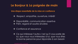 Le Bonjour & La poignée de main
Une étape essentielle de la mise en confiance
 Respect, empathie, ouverture, intérêt
 Disponibilité, communication assertive
 Pdm, regard et sourire sincères
 Confiance et assurance
 Ce qui intéresse l’autre c’est qu’il vous parle de
lui, que vous vous intéressiez à lui, que vous êtes
la bonne personne pour répondre à son besoin
Copyright By Sensory / CG Conseil
 