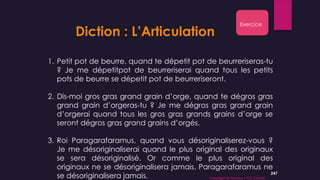 247
Diction : L’Articulation
1. Petit pot de beurre, quand te dépetit pot de beurreriseras-tu
? Je me dépetitpot de beurreriserai quand tous les petits
pots de beurre se dépetit pot de beurreriseront.
2. Dis-moi gros gras grand grain d’orge, quand te dégros gras
grand grain d’orgeras-tu ? Je me dégros gras grand grain
d’orgerai quand tous les gros gras grands grains d’orge se
seront dégros gras grand grains d’orgés.
3. Roi Paragarafaramus, quand vous désoriginaliserez-vous ?
Je me désoriginaliserai quand le plus original des originaux
se sera désoriginalisé. Or comme le plus original des
originaux ne se désoriginalisera jamais, Paragarafaramus ne
se désoriginalisera jamais.
Exercice
Copyright By Sensory / CG Conseil
 