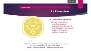La Méthode Belbin
Le Concepteur
Contribution à l’équipe
Créatif, imaginatif, peu
orthodoxe et surtout
anticonformiste, il propose de
nouvelles idées et des solutions
créatives. Il résout les
problèmes complexes.
Je reçois mes meilleures idées quand je suis en train de prendre un bain
Ça ne me dérange pas si on pense que je suis fou
Quand j’ai trouvé la solution, j’ai tendance à perdre intérêt
 