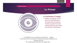 La Méthode Belbin
Le Priseur
Contribution à l’équipe
Modéré, stratégique. Il fait
preuve de discernement et
envisage toutes les options.
Evalue avec précision et de
manière objective si les idées
sont réalistes et bénéfiques.
J’y réfléchirai et je vous donnerai une décision … demain
Il vaut mieux arriver lentement à la bonne décision que rapidement à la
mauvaise décision
Il y a beaucoup de points forts de chaque côté …
 