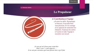 La Méthode Belbin
Le Propulseur
Contribution à l’équipe
Il aime les défis. Dynamique
et fonceur, il travaille bien
sous pression. Il a le courage
et la capacité de surmonter les
obstacles. Il pousse les autres
à l’action et aide l’équipe à
recentrer son travail.
Je veux qu’on le fasse pour avant-hier
Dites « non ! », puis négociez …
Je ne suis pas convaincu que nous faisons tout ce qu’il faut
 