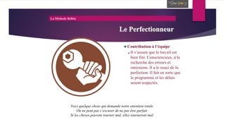La Méthode Belbin
Le Perfectionneur
Contribution à l’équipe
Il s’assure que le travail est
bien fini. Consciencieux, à la
recherche des erreurs et
omissions. Il a le souci de la
perfection. Il fait en sorte que
le programme et les délais
soient respectés.
Voici quelque chose qui demande notre attention totale
On ne peut pas s’excuser de ne pas être parfait
Si les choses peuvent tourner mal, elles tourneront mal
 
