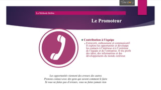 La Méthode Belbin
Le Promoteur
Contribution à l’équipe
Extraverti, enthousiaste et communicatif.
Il explore les opportunités et développe
les contacts à l’intérieur et à l’extérieur
de l’équipe et de l’entreprise. Il tire profit
des idées, des informations et des
développements du monde extérieur.
Les opportunités viennent des erreurs des autres
Prenons contact avec des gens qui savent comment le faire
Si vous ne faites pas d’erreurs, vous ne faites jamais rien
 