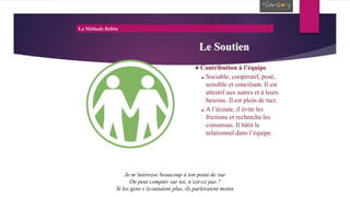 La Méthode Belbin
Le Soutien
Contribution à l’équipe
Sociable, coopératif, posé,
sensible et conciliant. Il est
attentif aux autres et à leurs
besoins. Il est plein de tact.
A l’écoute, il évite les
frictions et recherche les
consensus. Il bâtit le
relationnel dans l’équipe.
Je m’intéresse beaucoup à ton point de vue
On peut compter sur toi, n’est-ce pas ?
Si les gens s’écoutaient plus, ils parleraient moins
 