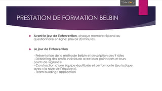 PRESTATION DE FORMATION BELBIN
 Avant le jour de l’intervention, chaque membre répond au
questionnaire en ligne: prévoir 20 minutes.
 Le jour de l’intervention
- Présentation de la méthode Belbin et description des 9 rôles
- Débriefing des profils individuels avec leurs points forts et leurs
points de vigilance
- Construction d’une équipe équilibrée et performante (jeu ludique
avec « la roue de l’équipe »).
- Team building : application
 