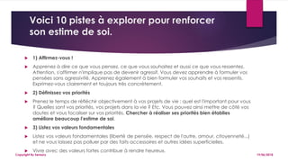 Voici 10 pistes à explorer pour renforcer
son estime de soi.
 1) Affirmez-vous !
 Apprenez à dire ce que vous pensez, ce que vous souhaitez et aussi ce que vous ressentez.
Attention, s'affirmer n'implique pas de devenir agressif. Vous devez apprendre à formuler vos
pensées sans agressivité. Apprenez également à bien formuler vos souhaits et vos ressentis.
Exprimez-vous clairement et toujours très concrètement.
 2) Définissez vos priorités
 Prenez le temps de réfléchir objectivement à vos projets de vie : quel est l'important pour vous
? Quelles sont vos priorités, vos projets dans la vie ? Etc. Vous pouvez ainsi mettre de côté vos
doutes et vous focaliser sur vos priorités. Chercher à réaliser ses priorités bien établies
améliore beaucoup l'estime de soi.
 3) Listez vos valeurs fondamentales
 Listez vos valeurs fondamentales (liberté de pensée, respect de l'autre, amour, citoyenneté...)
et ne vous laissez pas polluer par des faits accessoires et autres idées superficielles.
 Vivre avec des valeurs fortes contribue à rendre heureux.
19/06/2018Copyright By Sensory
 