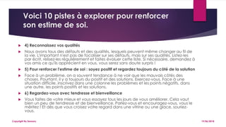Voici 10 pistes à explorer pour renforcer
son estime de soi.
 4) Reconnaissez vos qualités
 Nous avons tous des défauts et des qualités, lesquels peuvent même changer au fil de
la vie. L'important n'est pas de focaliser sur ses défauts, mais sur ses qualités. Listez-les
par écrit, relisez-les régulièrement et faites évoluer cette liste. Si nécessaire, demandez à
vos amis ce qu'ils apprécient en vous, vous serez sans doute surpris !
 5) Pour renforcer l'estime de soi : soyez positif et regardez toujours du côté de la solution
 Face à un problème, on a souvent tendance à ne voir que les mauvais côtés des
choses. Pourtant, il y a toujours du positif et des solutions. Exercez-vous. Face à une
situation difficile, inscrivez dans une colonne les problèmes et les points négatifs, dans
une autre, les points positifs et les solutions.
 6) Regardez-vous avec tendresse et bienveillance
 Vous faites de votre mieux et vous essayez tous les jours de vous améliorer. Cela vaut
bien un peu de tendresse et de bienveillance. Parlez-vous et encouragez-vous, vous le
méritez ! Et dès que vous croisez votre regard dans une vitrine ou une glace, souriez-
vous.
19/06/2018Copyright By Sensory
 