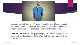 L’estime de soi est le 1er socle essentiel du développement
personnel lorsqu’on envisage de l’aborder par la pyramide des 3
leviers : estime de soi / confiance en soi / affirmation de soi.
L'estime de soi est en psychologie, un terme désignant le
jugement ou l'évaluation faite d'un individu en rapport à sa
propre valeur.
19/06/2018Copyright By Sensory
 