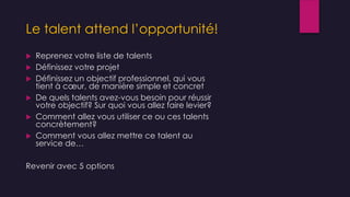 Le talent attend l’opportunité!
 Reprenez votre liste de talents
 Définissez votre projet
 Définissez un objectif professionnel, qui vous
tient à cœur, de manière simple et concret
 De quels talents avez-vous besoin pour réussir
votre objectif? Sur quoi vous allez faire levier?
 Comment allez vous utiliser ce ou ces talents
concrètement?
 Comment vous allez mettre ce talent au
service de…
Revenir avec 5 options
 