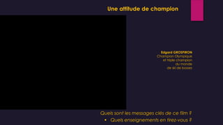 Edgard GROSPIRON
Champion Olympique
et triple champion
du monde
de ski de bosses
Une attitude de champion
Quels sont les messages clés de ce film ?
 Quels enseignements en tirez-vous ?
 