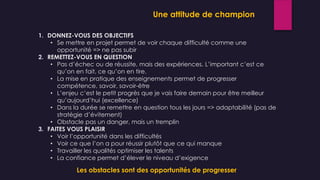 1. DONNEZ-VOUS DES OBJECTIFS
• Se mettre en projet permet de voir chaque difficulté comme une
opportunité => ne pas subir
2. REMETTEZ-VOUS EN QUESTION
• Pas d’échec ou de réussite, mais des expériences. L’important c’est ce
qu’on en fait, ce qu’on en tire.
• La mise en pratique des enseignements permet de progresser
compétence, savoir, savoir-être
• L’enjeu c’est le petit progrès que je vais faire demain pour être meilleur
qu’aujourd’hui (excellence)
• Dans la durée se remettre en question tous les jours => adaptabilité (pas de
stratégie d’évitement)
• Obstacle pas un danger, mais un tremplin
3. FAITES VOUS PLAISIR
• Voir l’opportunité dans les difficultés
• Voir ce que l’on a pour réussir plutôt que ce qui manque
• Travailler les qualités optimiser les talents
• La confiance permet d’élever le niveau d’exigence
Les obstacles sont des opportunités de progresser
Une attitude de champion
 