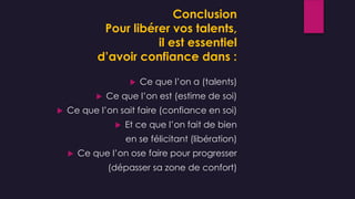 Conclusion
Pour libérer vos talents,
il est essentiel
d’avoir confiance dans :
 Ce que l’on a (talents)
 Ce que l’on est (estime de soi)
 Ce que l’on sait faire (confiance en soi)
 Et ce que l’on fait de bien
en se félicitant (libération)
 Ce que l’on ose faire pour progresser
(dépasser sa zone de confort)
 