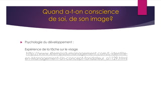 Quand a-t-on conscience
de soi, de son image?
 Psychologie du développement :
Expérience de la tâche sur le visage
http://www.4tempsdumanagement.com/L-identite-
en-Management-Un-concept-fondateur_a1129.html
 
