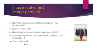 Comment décrire en 3 mots mon image et ma
personnalité?
 Quel est mon style?
 Quelle image je souhaite renvoyer aux autres?
 Comment les autres me voient (amis, parents, profs,
entourage) ?
 C’est cohérent?
 Etc…
Image souhaitée?
Image perçue?
 