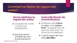 Comment se libérer du regard des
autres?
Savoir relativiser le
regard des autres
 Le regard des autres
n’est qu’une
interprétation
 Suis-je le centre
d’intérêt de mon
environnement ?
Insécurité/Besoin de
reconnaissance
 Améliorez votre estime
de vous, votre authen-
ticité : acceptez-vous tel
que vous êtes avec vos
forces et vos faiblesses!
 c’est le moyen de vous
sentir plus libre !
Copyright By Sensory / CG Conseil
 